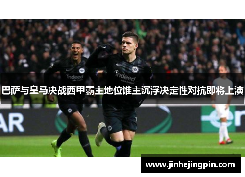 巴萨与皇马决战西甲霸主地位谁主沉浮决定性对抗即将上演