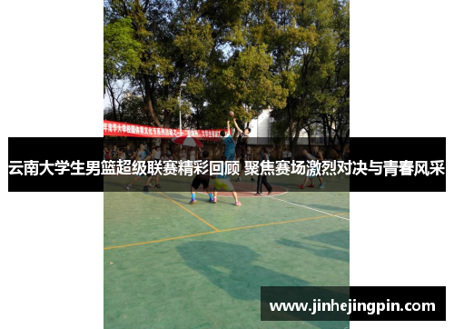 云南大学生男篮超级联赛精彩回顾 聚焦赛场激烈对决与青春风采