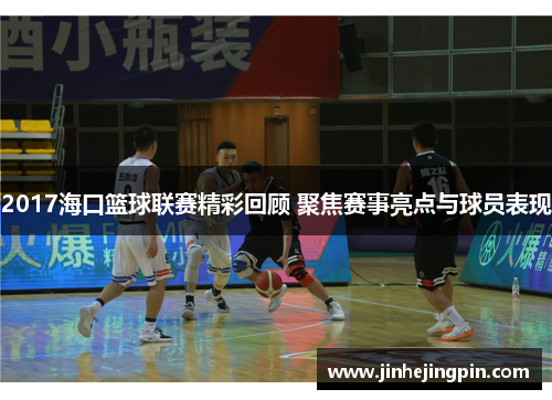2017海口篮球联赛精彩回顾 聚焦赛事亮点与球员表现