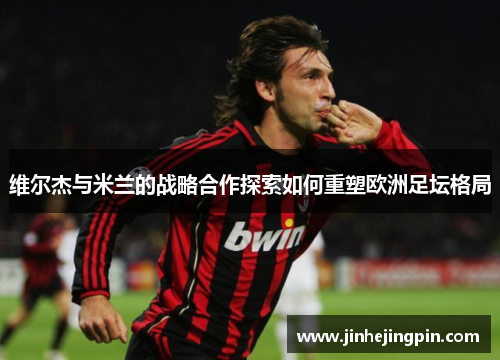 维尔杰与米兰的战略合作探索如何重塑欧洲足坛格局
